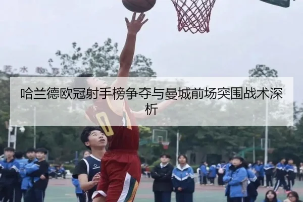 哈兰德欧冠射手榜争夺与曼城前场突围战术深析